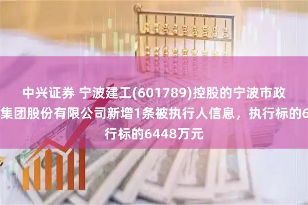中兴证券 宁波建工(601789)控股的宁波市政工程建设集团股份有限公司新增1条被执行人信息，执行标的6448万元