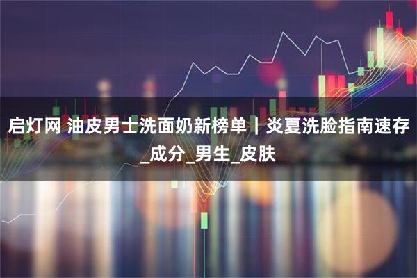 启灯网 油皮男士洗面奶新榜单｜炎夏洗脸指南速存_成分_男生_皮肤