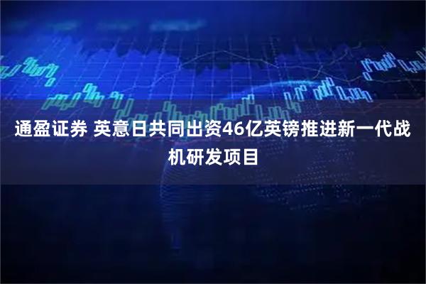 通盈证券 英意日共同出资46亿英镑推进新一代战机研发项目
