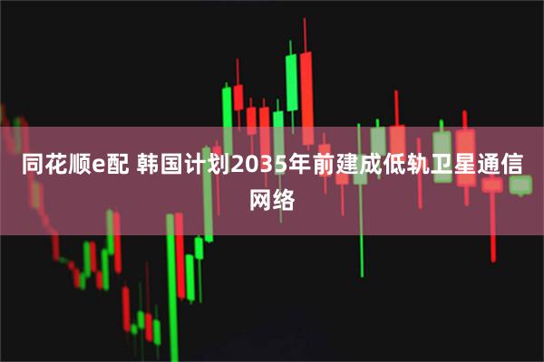 同花顺e配 韩国计划2035年前建成低轨卫星通信网络