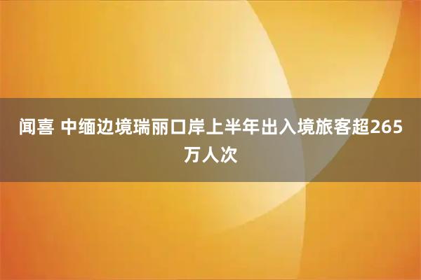 闻喜 中缅边境瑞丽口岸上半年出入境旅客超265万人次