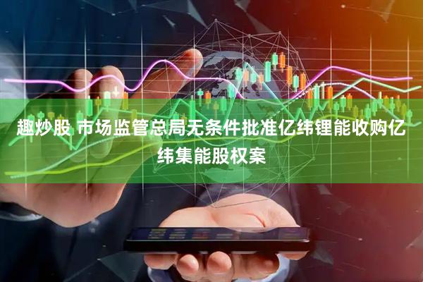 趣炒股 市场监管总局无条件批准亿纬锂能收购亿纬集能股权案